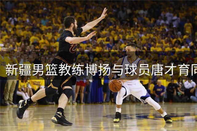 新疆男篮教练博扬与球员唐才育同日庆生 双喜临门获祝福