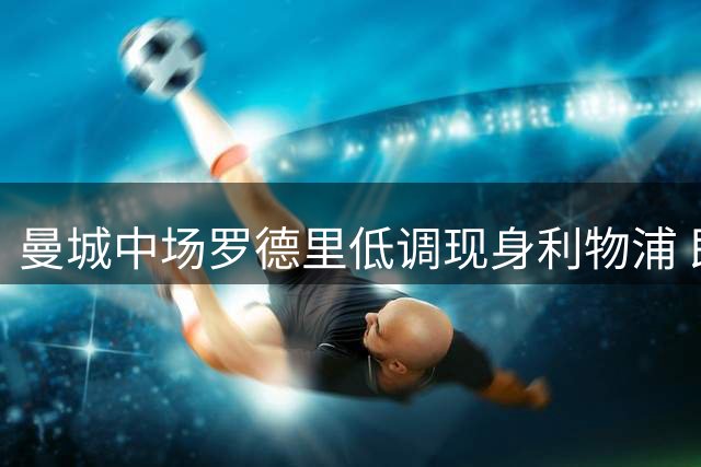 曼城中场罗德里低调现身利物浦 即将转赴巴塞罗那