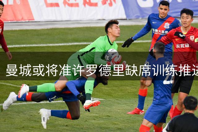 曼城或将准许罗德里缺席训练推进巴萨转会事宜