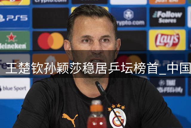 王楚钦孙颖莎稳居乒坛榜首 中国女将包揽世界排名前十半壁江山
