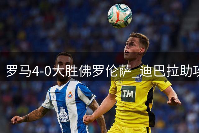 罗马4-0大胜佛罗伦萨 迪巴拉助攻领跑意甲榜首