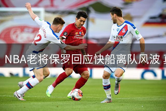 NBA老将保罗回应快船离队风波 真相背后暗藏更衣室权力博弈